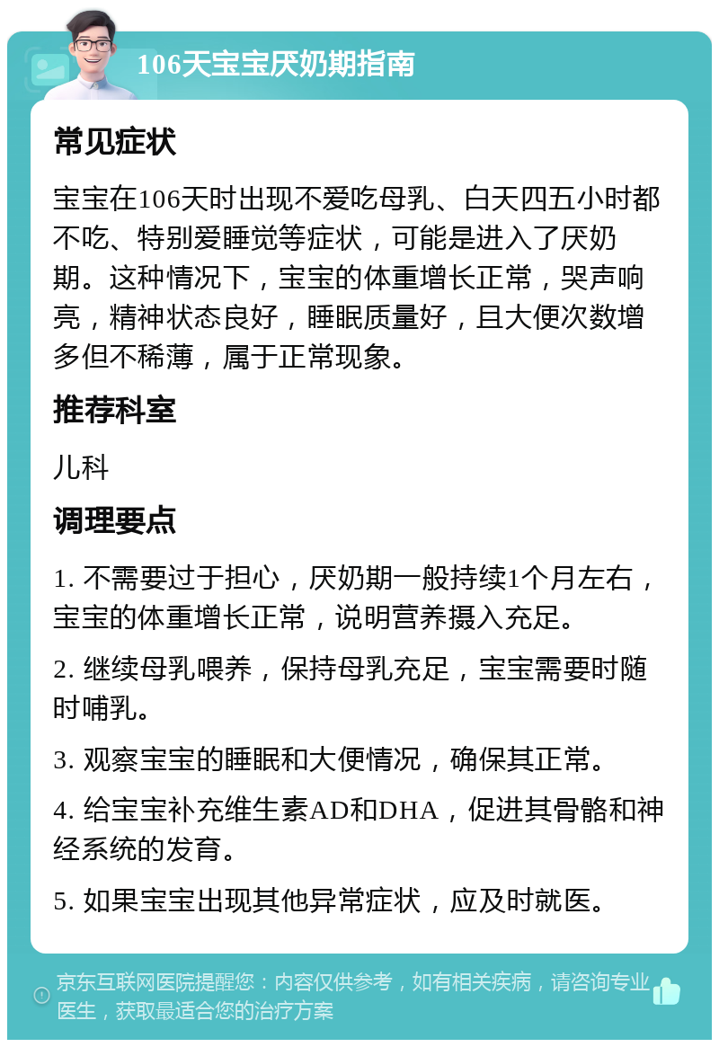 106天宝宝厌奶期指南 常见症状 宝宝在106天时出现不爱吃母乳、白天四五小时都不吃、特别爱睡觉等症状，可能是进入了厌奶期。这种情况下，宝宝的体重增长正常，哭声响亮，精神状态良好，睡眠质量好，且大便次数增多但不稀薄，属于正常现象。 推荐科室 儿科 调理要点 1. 不需要过于担心，厌奶期一般持续1个月左右，宝宝的体重增长正常，说明营养摄入充足。 2. 继续母乳喂养，保持母乳充足，宝宝需要时随时哺乳。 3. 观察宝宝的睡眠和大便情况，确保其正常。 4. 给宝宝补充维生素AD和DHA，促进其骨骼和神经系统的发育。 5. 如果宝宝出现其他异常症状，应及时就医。