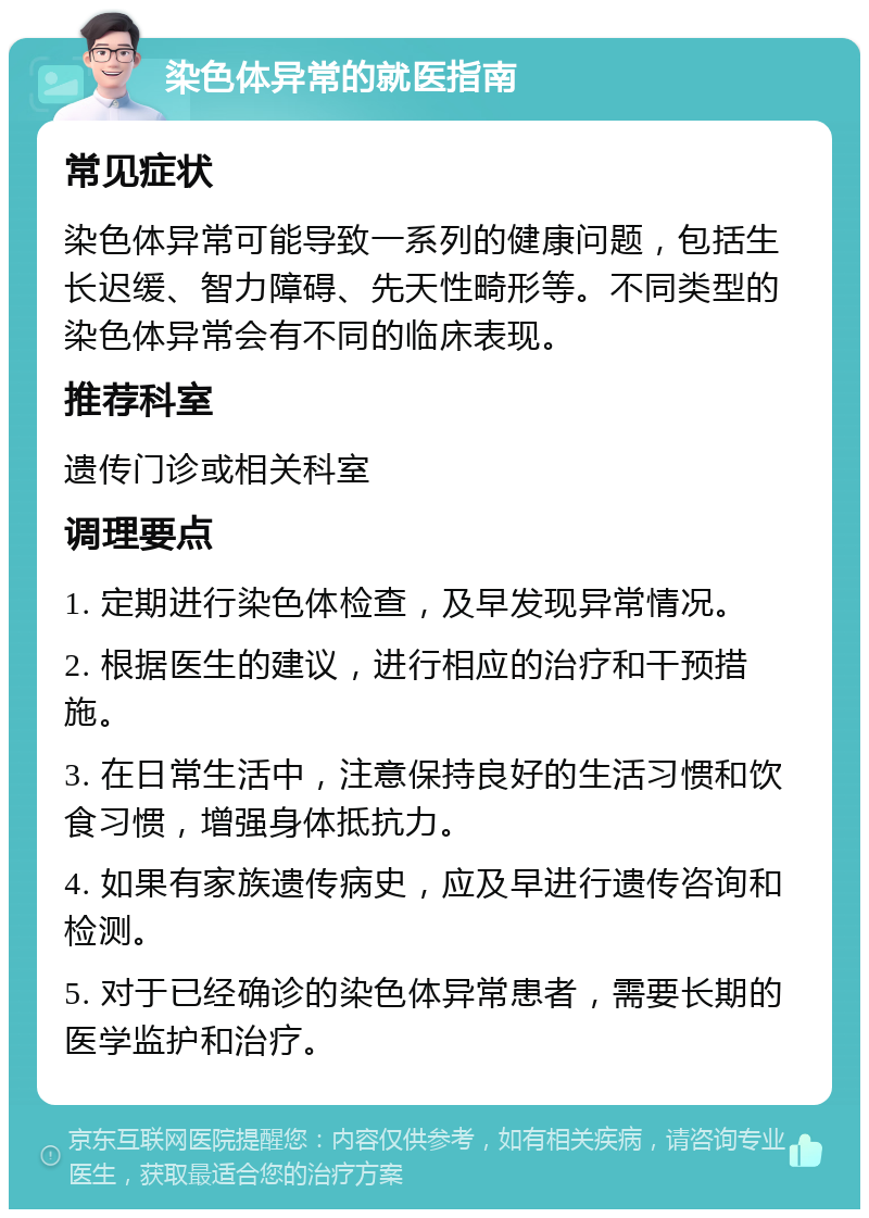 染色体异常的就医指南 常见症状 染色体异常可能导致一系列的健康问题，包括生长迟缓、智力障碍、先天性畸形等。不同类型的染色体异常会有不同的临床表现。 推荐科室 遗传门诊或相关科室 调理要点 1. 定期进行染色体检查，及早发现异常情况。 2. 根据医生的建议，进行相应的治疗和干预措施。 3. 在日常生活中，注意保持良好的生活习惯和饮食习惯，增强身体抵抗力。 4. 如果有家族遗传病史，应及早进行遗传咨询和检测。 5. 对于已经确诊的染色体异常患者，需要长期的医学监护和治疗。