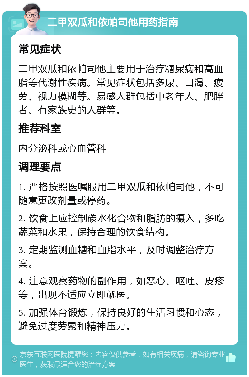 二甲双瓜和依帕司他用药指南 常见症状 二甲双瓜和依帕司他主要用于治疗糖尿病和高血脂等代谢性疾病。常见症状包括多尿、口渴、疲劳、视力模糊等。易感人群包括中老年人、肥胖者、有家族史的人群等。 推荐科室 内分泌科或心血管科 调理要点 1. 严格按照医嘱服用二甲双瓜和依帕司他，不可随意更改剂量或停药。 2. 饮食上应控制碳水化合物和脂肪的摄入，多吃蔬菜和水果，保持合理的饮食结构。 3. 定期监测血糖和血脂水平，及时调整治疗方案。 4. 注意观察药物的副作用，如恶心、呕吐、皮疹等，出现不适应立即就医。 5. 加强体育锻炼，保持良好的生活习惯和心态，避免过度劳累和精神压力。