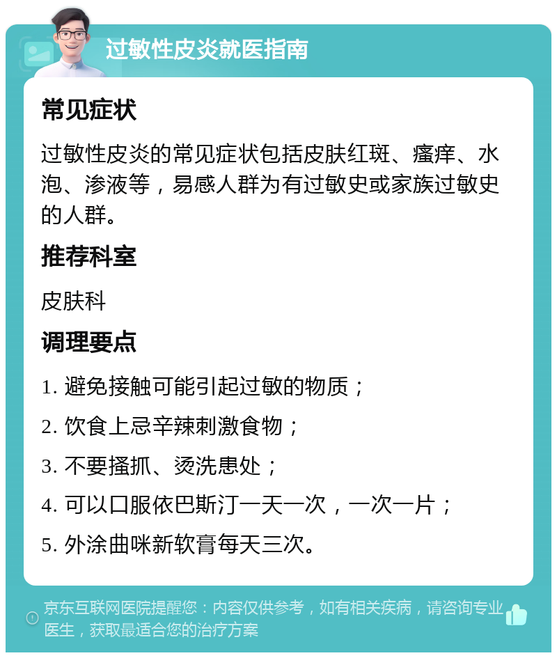 过敏性皮炎就医指南 常见症状 过敏性皮炎的常见症状包括皮肤红斑、瘙痒、水泡、渗液等，易感人群为有过敏史或家族过敏史的人群。 推荐科室 皮肤科 调理要点 1. 避免接触可能引起过敏的物质； 2. 饮食上忌辛辣刺激食物； 3. 不要搔抓、烫洗患处； 4. 可以口服依巴斯汀一天一次，一次一片； 5. 外涂曲咪新软膏每天三次。