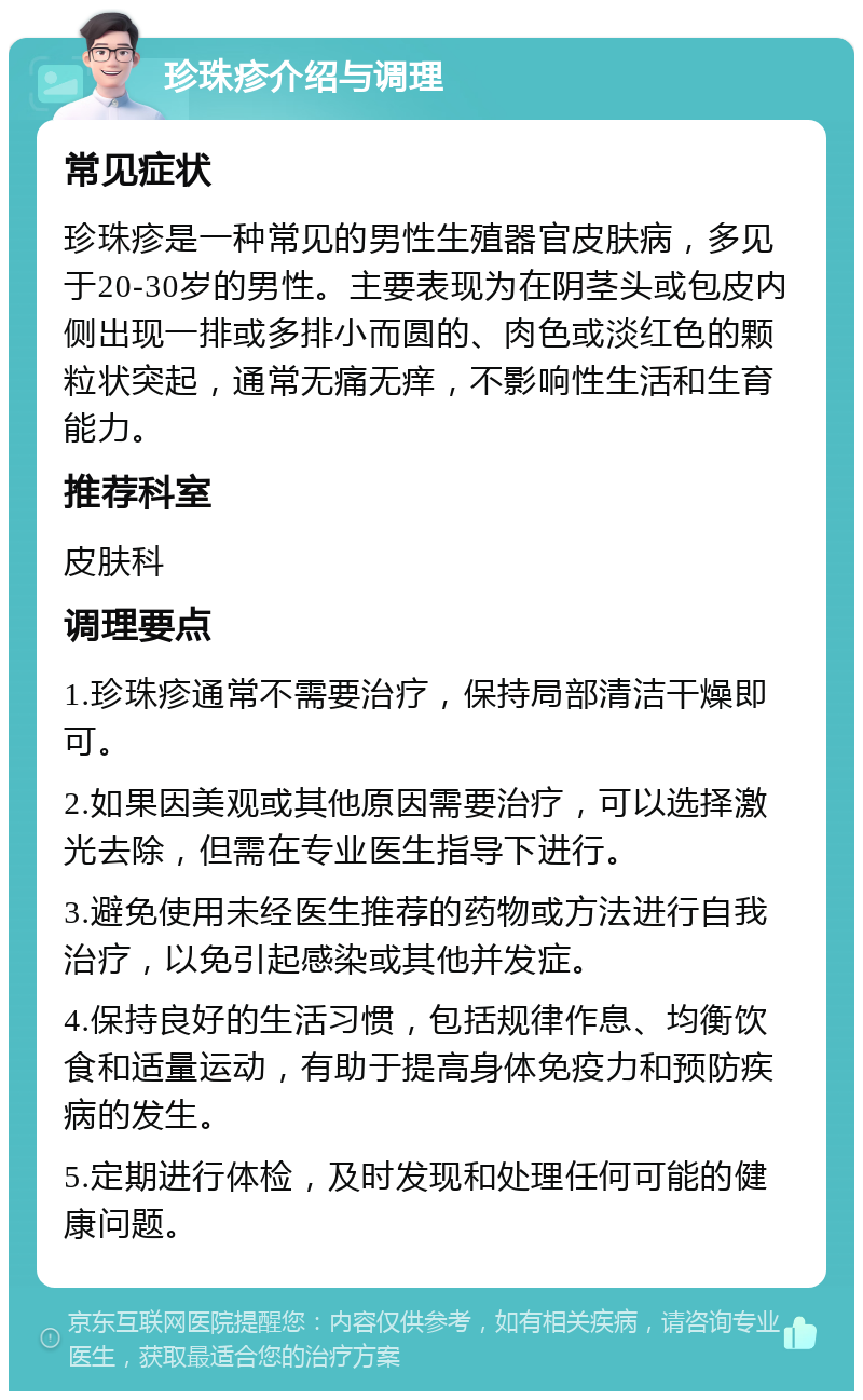 珍珠疹介绍与调理 常见症状 珍珠疹是一种常见的男性生殖器官皮肤病，多见于20-30岁的男性。主要表现为在阴茎头或包皮内侧出现一排或多排小而圆的、肉色或淡红色的颗粒状突起，通常无痛无痒，不影响性生活和生育能力。 推荐科室 皮肤科 调理要点 1.珍珠疹通常不需要治疗，保持局部清洁干燥即可。 2.如果因美观或其他原因需要治疗，可以选择激光去除，但需在专业医生指导下进行。 3.避免使用未经医生推荐的药物或方法进行自我治疗，以免引起感染或其他并发症。 4.保持良好的生活习惯，包括规律作息、均衡饮食和适量运动，有助于提高身体免疫力和预防疾病的发生。 5.定期进行体检，及时发现和处理任何可能的健康问题。