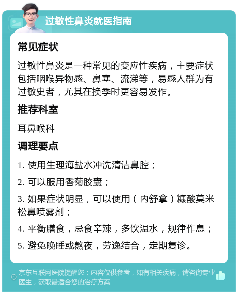 过敏性鼻炎就医指南 常见症状 过敏性鼻炎是一种常见的变应性疾病，主要症状包括咽喉异物感、鼻塞、流涕等，易感人群为有过敏史者，尤其在换季时更容易发作。 推荐科室 耳鼻喉科 调理要点 1. 使用生理海盐水冲洗清洁鼻腔； 2. 可以服用香菊胶囊； 3. 如果症状明显，可以使用（内舒拿）糠酸莫米松鼻喷雾剂； 4. 平衡膳食，忌食辛辣，多饮温水，规律作息； 5. 避免晚睡或熬夜，劳逸结合，定期复诊。