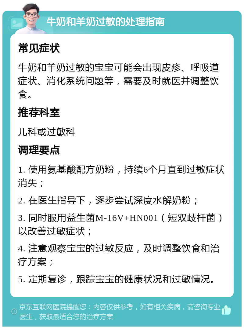 牛奶和羊奶过敏的处理指南 常见症状 牛奶和羊奶过敏的宝宝可能会出现皮疹、呼吸道症状、消化系统问题等，需要及时就医并调整饮食。 推荐科室 儿科或过敏科 调理要点 1. 使用氨基酸配方奶粉，持续6个月直到过敏症状消失； 2. 在医生指导下，逐步尝试深度水解奶粉； 3. 同时服用益生菌M-16V+HN001（短双歧杆菌）以改善过敏症状； 4. 注意观察宝宝的过敏反应，及时调整饮食和治疗方案； 5. 定期复诊，跟踪宝宝的健康状况和过敏情况。