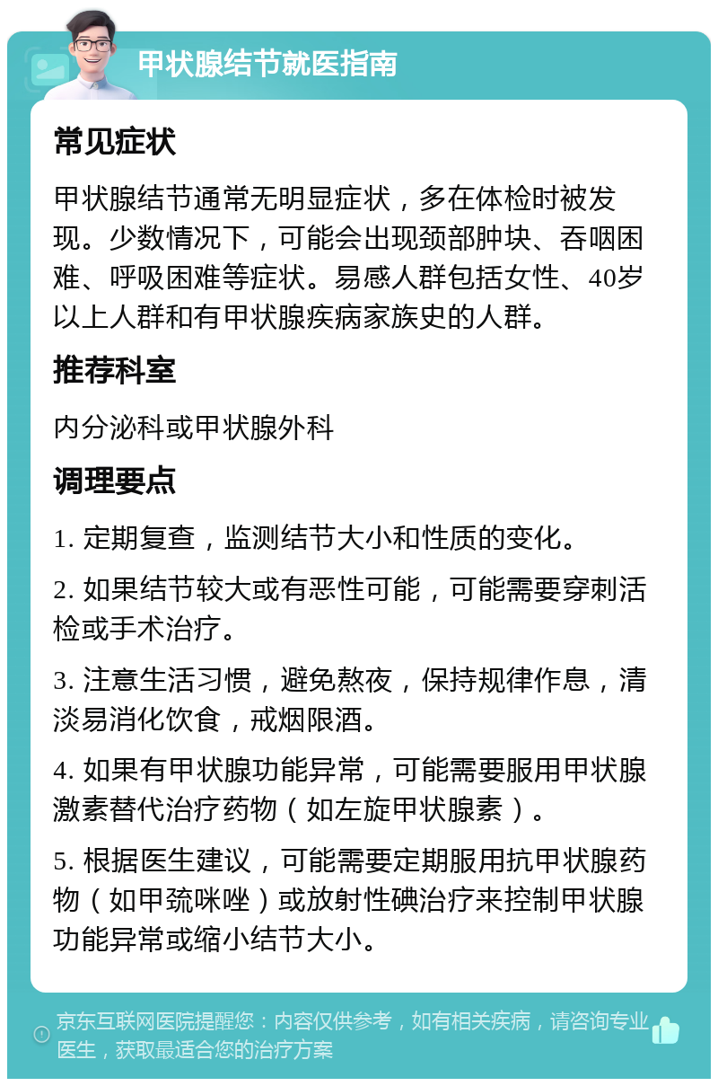 甲状腺结节就医指南 常见症状 甲状腺结节通常无明显症状，多在体检时被发现。少数情况下，可能会出现颈部肿块、吞咽困难、呼吸困难等症状。易感人群包括女性、40岁以上人群和有甲状腺疾病家族史的人群。 推荐科室 内分泌科或甲状腺外科 调理要点 1. 定期复查，监测结节大小和性质的变化。 2. 如果结节较大或有恶性可能，可能需要穿刺活检或手术治疗。 3. 注意生活习惯，避免熬夜，保持规律作息，清淡易消化饮食，戒烟限酒。 4. 如果有甲状腺功能异常，可能需要服用甲状腺激素替代治疗药物（如左旋甲状腺素）。 5. 根据医生建议，可能需要定期服用抗甲状腺药物（如甲巯咪唑）或放射性碘治疗来控制甲状腺功能异常或缩小结节大小。