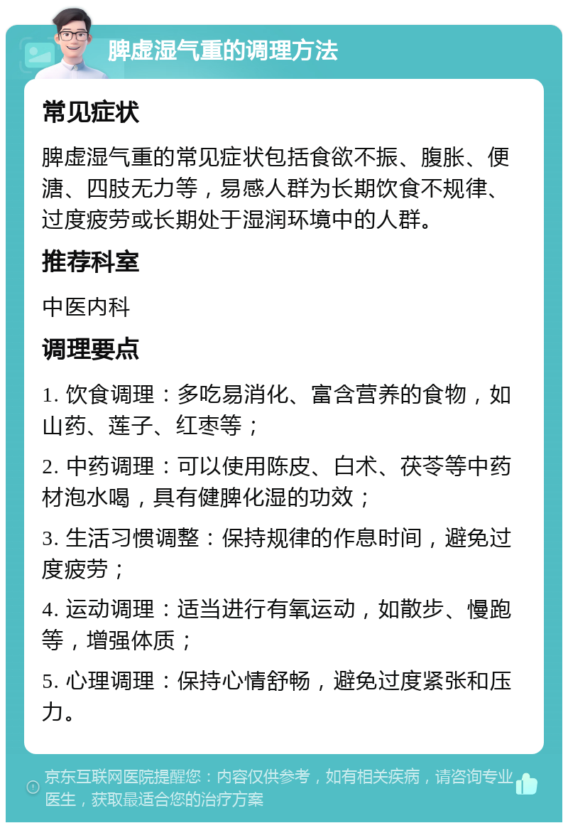 脾虚湿气重的调理方法 常见症状 脾虚湿气重的常见症状包括食欲不振、腹胀、便溏、四肢无力等，易感人群为长期饮食不规律、过度疲劳或长期处于湿润环境中的人群。 推荐科室 中医内科 调理要点 1. 饮食调理：多吃易消化、富含营养的食物，如山药、莲子、红枣等； 2. 中药调理：可以使用陈皮、白术、茯苓等中药材泡水喝，具有健脾化湿的功效； 3. 生活习惯调整：保持规律的作息时间，避免过度疲劳； 4. 运动调理：适当进行有氧运动，如散步、慢跑等，增强体质； 5. 心理调理：保持心情舒畅，避免过度紧张和压力。