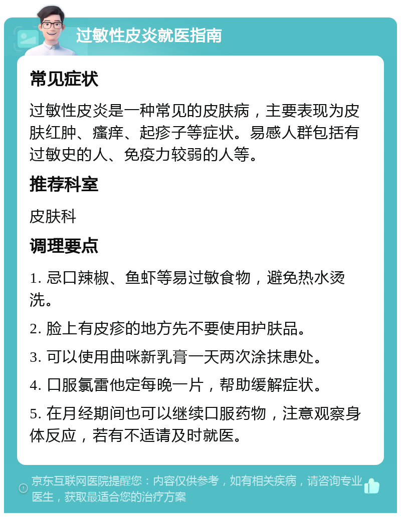 过敏性皮炎就医指南 常见症状 过敏性皮炎是一种常见的皮肤病，主要表现为皮肤红肿、瘙痒、起疹子等症状。易感人群包括有过敏史的人、免疫力较弱的人等。 推荐科室 皮肤科 调理要点 1. 忌口辣椒、鱼虾等易过敏食物，避免热水烫洗。 2. 脸上有皮疹的地方先不要使用护肤品。 3. 可以使用曲咪新乳膏一天两次涂抹患处。 4. 口服氯雷他定每晚一片，帮助缓解症状。 5. 在月经期间也可以继续口服药物，注意观察身体反应，若有不适请及时就医。