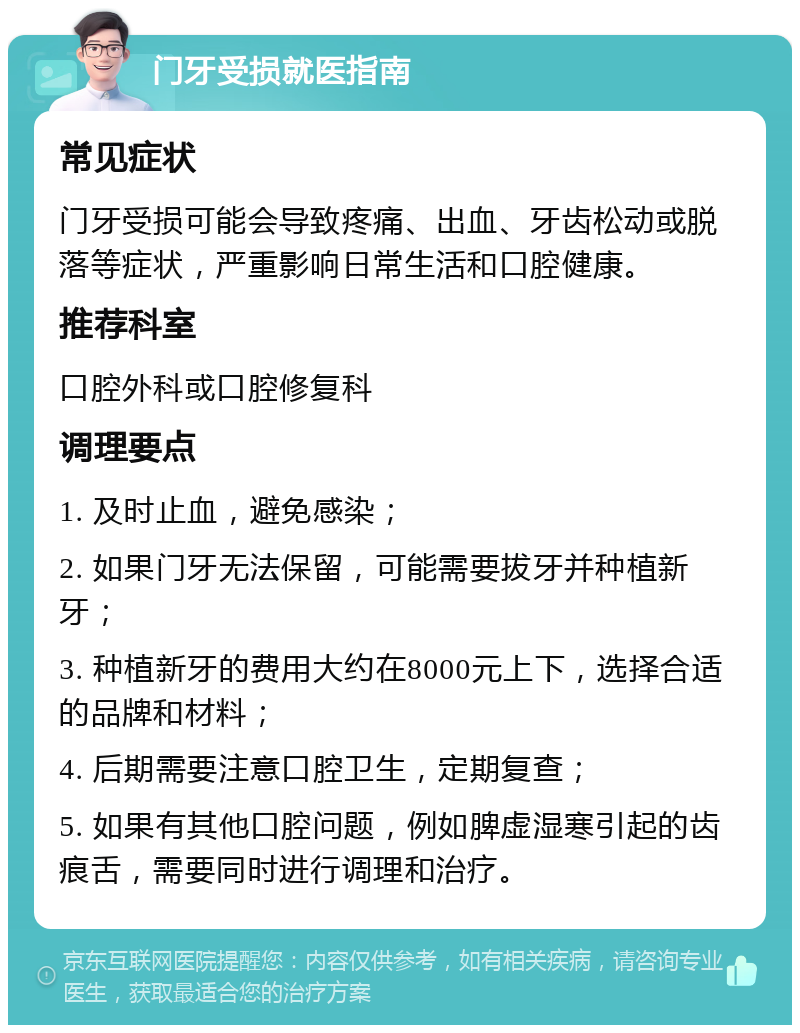 门牙受损就医指南 常见症状 门牙受损可能会导致疼痛、出血、牙齿松动或脱落等症状，严重影响日常生活和口腔健康。 推荐科室 口腔外科或口腔修复科 调理要点 1. 及时止血，避免感染； 2. 如果门牙无法保留，可能需要拔牙并种植新牙； 3. 种植新牙的费用大约在8000元上下，选择合适的品牌和材料； 4. 后期需要注意口腔卫生，定期复查； 5. 如果有其他口腔问题，例如脾虚湿寒引起的齿痕舌，需要同时进行调理和治疗。