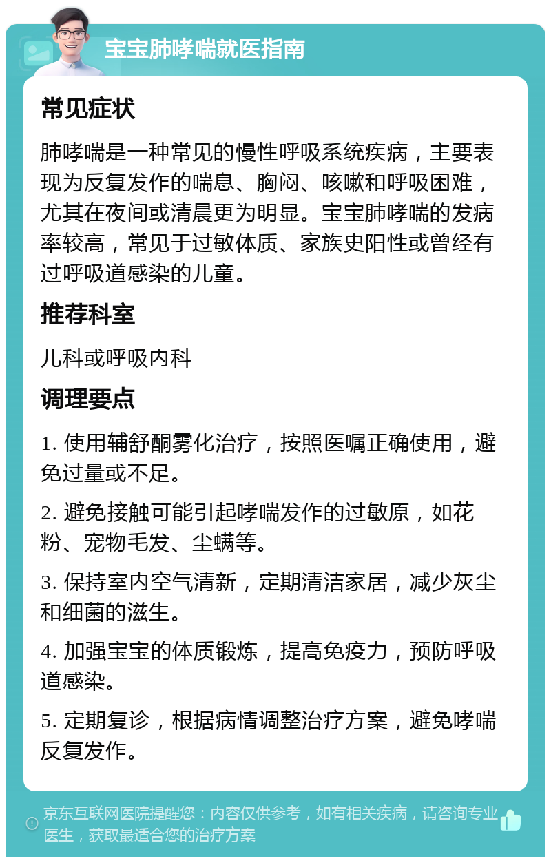 宝宝肺哮喘就医指南 常见症状 肺哮喘是一种常见的慢性呼吸系统疾病，主要表现为反复发作的喘息、胸闷、咳嗽和呼吸困难，尤其在夜间或清晨更为明显。宝宝肺哮喘的发病率较高，常见于过敏体质、家族史阳性或曾经有过呼吸道感染的儿童。 推荐科室 儿科或呼吸内科 调理要点 1. 使用辅舒酮雾化治疗，按照医嘱正确使用，避免过量或不足。 2. 避免接触可能引起哮喘发作的过敏原，如花粉、宠物毛发、尘螨等。 3. 保持室内空气清新，定期清洁家居，减少灰尘和细菌的滋生。 4. 加强宝宝的体质锻炼，提高免疫力，预防呼吸道感染。 5. 定期复诊，根据病情调整治疗方案，避免哮喘反复发作。