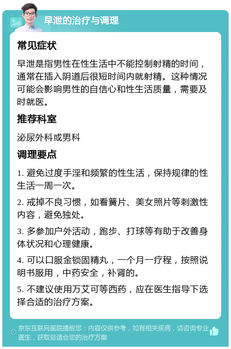 早泄的治疗与调理 常见症状 早泄是指男性在性生活中不能控制射精的时间，通常在插入阴道后很短时间内就射精。这种情况可能会影响男性的自信心和性生活质量，需要及时就医。 推荐科室 泌尿外科或男科 调理要点 1. 避免过度手淫和频繁的性生活，保持规律的性生活一周一次。 2. 戒掉不良习惯，如看簧片、美女照片等刺激性内容，避免独处。 3. 多参加户外活动，跑步、打球等有助于改善身体状况和心理健康。 4. 可以口服金锁固精丸，一个月一疗程，按照说明书服用，中药安全，补肾的。 5. 不建议使用万艾可等西药，应在医生指导下选择合适的治疗方案。