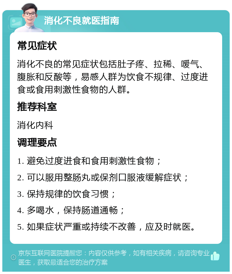 消化不良就医指南 常见症状 消化不良的常见症状包括肚子疼、拉稀、嗳气、腹胀和反酸等，易感人群为饮食不规律、过度进食或食用刺激性食物的人群。 推荐科室 消化内科 调理要点 1. 避免过度进食和食用刺激性食物； 2. 可以服用整肠丸或保剂口服液缓解症状； 3. 保持规律的饮食习惯； 4. 多喝水，保持肠道通畅； 5. 如果症状严重或持续不改善，应及时就医。