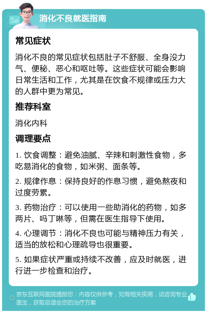 消化不良就医指南 常见症状 消化不良的常见症状包括肚子不舒服、全身没力气、便秘、恶心和呕吐等。这些症状可能会影响日常生活和工作，尤其是在饮食不规律或压力大的人群中更为常见。 推荐科室 消化内科 调理要点 1. 饮食调整：避免油腻、辛辣和刺激性食物，多吃易消化的食物，如米粥、面条等。 2. 规律作息：保持良好的作息习惯，避免熬夜和过度劳累。 3. 药物治疗：可以使用一些助消化的药物，如多两片、吗丁啉等，但需在医生指导下使用。 4. 心理调节：消化不良也可能与精神压力有关，适当的放松和心理疏导也很重要。 5. 如果症状严重或持续不改善，应及时就医，进行进一步检查和治疗。