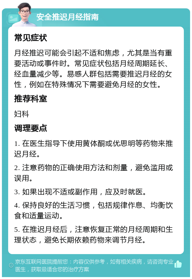 安全推迟月经指南 常见症状 月经推迟可能会引起不适和焦虑，尤其是当有重要活动或事件时。常见症状包括月经周期延长、经血量减少等。易感人群包括需要推迟月经的女性，例如在特殊情况下需要避免月经的女性。 推荐科室 妇科 调理要点 1. 在医生指导下使用黄体酮或优思明等药物来推迟月经。 2. 注意药物的正确使用方法和剂量，避免滥用或误用。 3. 如果出现不适或副作用，应及时就医。 4. 保持良好的生活习惯，包括规律作息、均衡饮食和适量运动。 5. 在推迟月经后，注意恢复正常的月经周期和生理状态，避免长期依赖药物来调节月经。