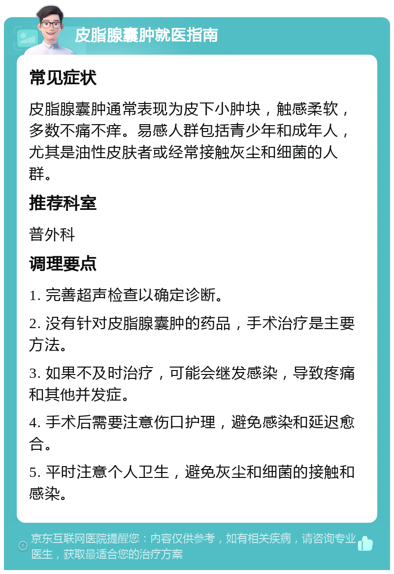 皮脂腺囊肿就医指南 常见症状 皮脂腺囊肿通常表现为皮下小肿块，触感柔软，多数不痛不痒。易感人群包括青少年和成年人，尤其是油性皮肤者或经常接触灰尘和细菌的人群。 推荐科室 普外科 调理要点 1. 完善超声检查以确定诊断。 2. 没有针对皮脂腺囊肿的药品，手术治疗是主要方法。 3. 如果不及时治疗，可能会继发感染，导致疼痛和其他并发症。 4. 手术后需要注意伤口护理，避免感染和延迟愈合。 5. 平时注意个人卫生，避免灰尘和细菌的接触和感染。