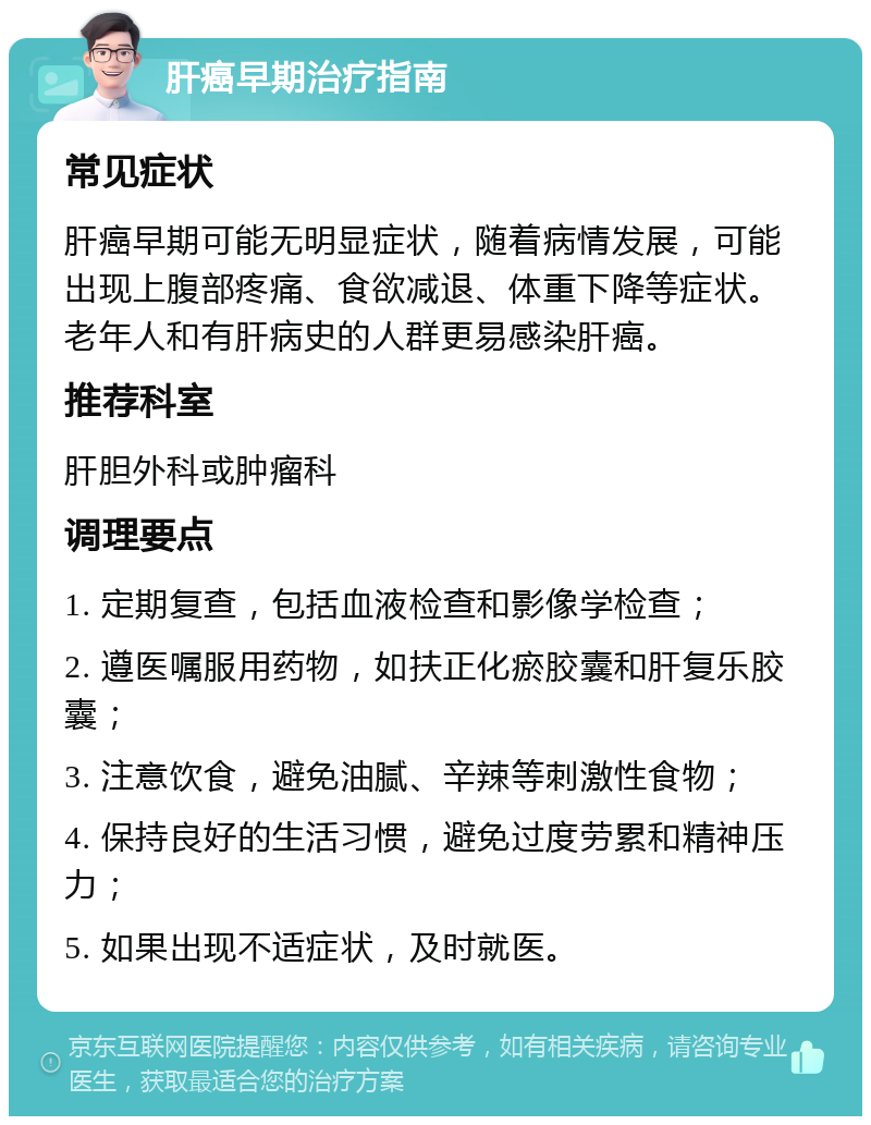 肝癌早期治疗指南 常见症状 肝癌早期可能无明显症状，随着病情发展，可能出现上腹部疼痛、食欲减退、体重下降等症状。老年人和有肝病史的人群更易感染肝癌。 推荐科室 肝胆外科或肿瘤科 调理要点 1. 定期复查，包括血液检查和影像学检查； 2. 遵医嘱服用药物，如扶正化瘀胶囊和肝复乐胶囊； 3. 注意饮食，避免油腻、辛辣等刺激性食物； 4. 保持良好的生活习惯，避免过度劳累和精神压力； 5. 如果出现不适症状，及时就医。