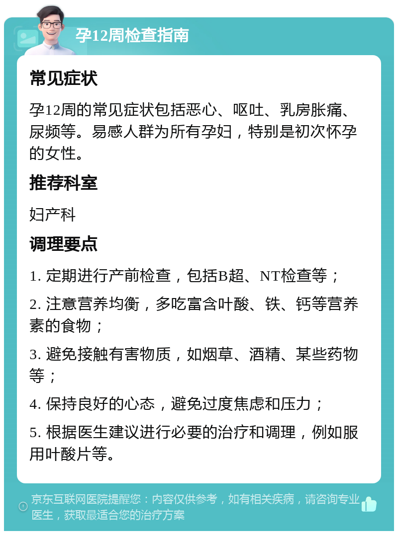 孕12周检查指南 常见症状 孕12周的常见症状包括恶心、呕吐、乳房胀痛、尿频等。易感人群为所有孕妇，特别是初次怀孕的女性。 推荐科室 妇产科 调理要点 1. 定期进行产前检查，包括B超、NT检查等； 2. 注意营养均衡，多吃富含叶酸、铁、钙等营养素的食物； 3. 避免接触有害物质，如烟草、酒精、某些药物等； 4. 保持良好的心态，避免过度焦虑和压力； 5. 根据医生建议进行必要的治疗和调理，例如服用叶酸片等。