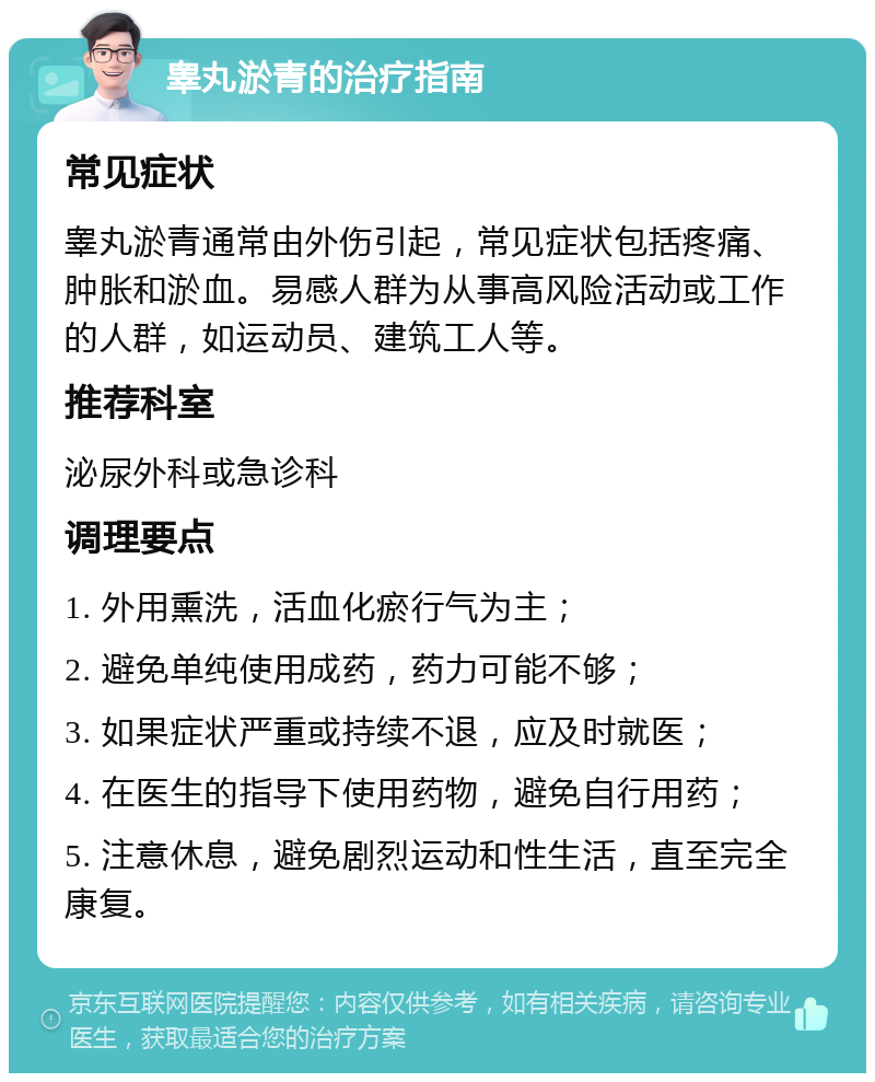 睾丸淤青的治疗指南 常见症状 睾丸淤青通常由外伤引起，常见症状包括疼痛、肿胀和淤血。易感人群为从事高风险活动或工作的人群，如运动员、建筑工人等。 推荐科室 泌尿外科或急诊科 调理要点 1. 外用熏洗，活血化瘀行气为主； 2. 避免单纯使用成药，药力可能不够； 3. 如果症状严重或持续不退，应及时就医； 4. 在医生的指导下使用药物，避免自行用药； 5. 注意休息，避免剧烈运动和性生活，直至完全康复。