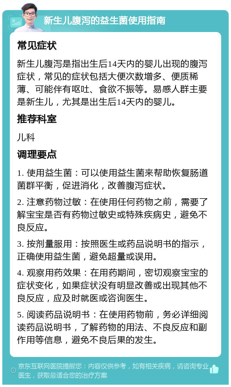 新生儿腹泻的益生菌使用指南 常见症状 新生儿腹泻是指出生后14天内的婴儿出现的腹泻症状，常见的症状包括大便次数增多、便质稀薄、可能伴有呕吐、食欲不振等。易感人群主要是新生儿，尤其是出生后14天内的婴儿。 推荐科室 儿科 调理要点 1. 使用益生菌：可以使用益生菌来帮助恢复肠道菌群平衡，促进消化，改善腹泻症状。 2. 注意药物过敏：在使用任何药物之前，需要了解宝宝是否有药物过敏史或特殊疾病史，避免不良反应。 3. 按剂量服用：按照医生或药品说明书的指示，正确使用益生菌，避免超量或误用。 4. 观察用药效果：在用药期间，密切观察宝宝的症状变化，如果症状没有明显改善或出现其他不良反应，应及时就医或咨询医生。 5. 阅读药品说明书：在使用药物前，务必详细阅读药品说明书，了解药物的用法、不良反应和副作用等信息，避免不良后果的发生。