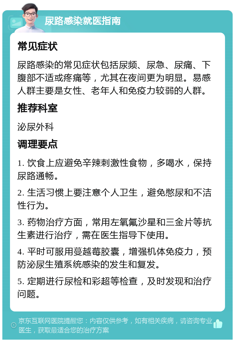 尿路感染就医指南 常见症状 尿路感染的常见症状包括尿频、尿急、尿痛、下腹部不适或疼痛等，尤其在夜间更为明显。易感人群主要是女性、老年人和免疫力较弱的人群。 推荐科室 泌尿外科 调理要点 1. 饮食上应避免辛辣刺激性食物，多喝水，保持尿路通畅。 2. 生活习惯上要注意个人卫生，避免憋尿和不洁性行为。 3. 药物治疗方面，常用左氧氟沙星和三金片等抗生素进行治疗，需在医生指导下使用。 4. 平时可服用蔓越莓胶囊，增强机体免疫力，预防泌尿生殖系统感染的发生和复发。 5. 定期进行尿检和彩超等检查，及时发现和治疗问题。