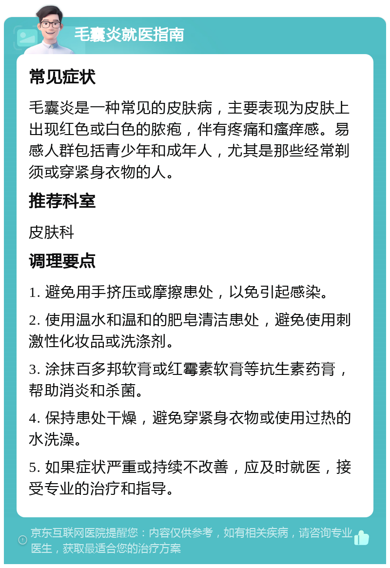 毛囊炎就医指南 常见症状 毛囊炎是一种常见的皮肤病，主要表现为皮肤上出现红色或白色的脓疱，伴有疼痛和瘙痒感。易感人群包括青少年和成年人，尤其是那些经常剃须或穿紧身衣物的人。 推荐科室 皮肤科 调理要点 1. 避免用手挤压或摩擦患处，以免引起感染。 2. 使用温水和温和的肥皂清洁患处，避免使用刺激性化妆品或洗涤剂。 3. 涂抹百多邦软膏或红霉素软膏等抗生素药膏，帮助消炎和杀菌。 4. 保持患处干燥，避免穿紧身衣物或使用过热的水洗澡。 5. 如果症状严重或持续不改善，应及时就医，接受专业的治疗和指导。