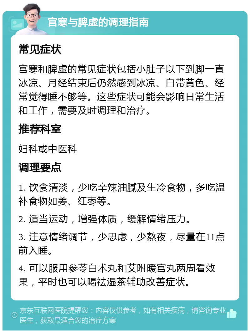 宫寒与脾虚的调理指南 常见症状 宫寒和脾虚的常见症状包括小肚子以下到脚一直冰凉、月经结束后仍然感到冰凉、白带黄色、经常觉得睡不够等。这些症状可能会影响日常生活和工作，需要及时调理和治疗。 推荐科室 妇科或中医科 调理要点 1. 饮食清淡，少吃辛辣油腻及生冷食物，多吃温补食物如姜、红枣等。 2. 适当运动，增强体质，缓解情绪压力。 3. 注意情绪调节，少思虑，少熬夜，尽量在11点前入睡。 4. 可以服用参苓白术丸和艾附暖宫丸两周看效果，平时也可以喝祛湿茶辅助改善症状。