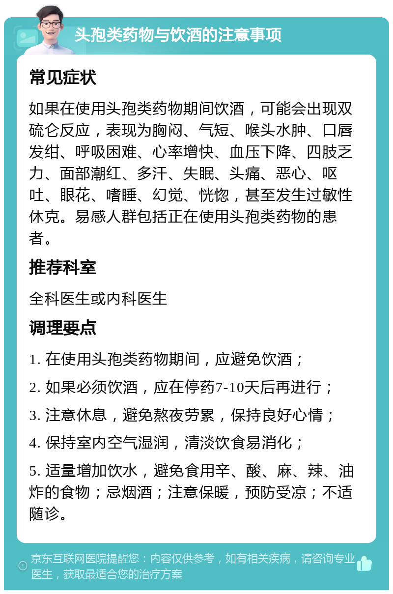 头孢类药物与饮酒的注意事项 常见症状 如果在使用头孢类药物期间饮酒，可能会出现双硫仑反应，表现为胸闷、气短、喉头水肿、口唇发绀、呼吸困难、心率增快、血压下降、四肢乏力、面部潮红、多汗、失眠、头痛、恶心、呕吐、眼花、嗜睡、幻觉、恍惚，甚至发生过敏性休克。易感人群包括正在使用头孢类药物的患者。 推荐科室 全科医生或内科医生 调理要点 1. 在使用头孢类药物期间，应避免饮酒； 2. 如果必须饮酒，应在停药7-10天后再进行； 3. 注意休息，避免熬夜劳累，保持良好心情； 4. 保持室内空气湿润，清淡饮食易消化； 5. 适量增加饮水，避免食用辛、酸、麻、辣、油炸的食物；忌烟酒；注意保暖，预防受凉；不适随诊。