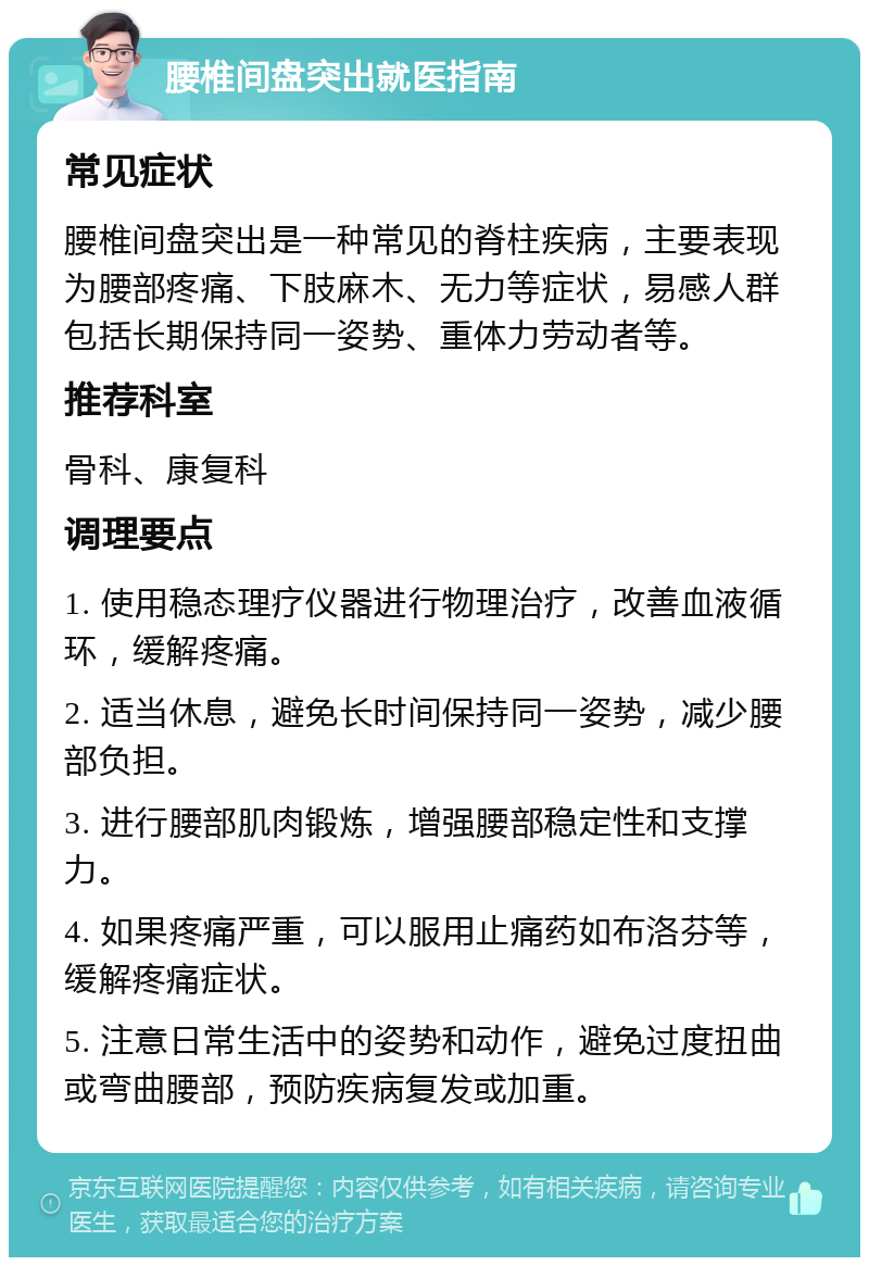 腰椎间盘突出就医指南 常见症状 腰椎间盘突出是一种常见的脊柱疾病，主要表现为腰部疼痛、下肢麻木、无力等症状，易感人群包括长期保持同一姿势、重体力劳动者等。 推荐科室 骨科、康复科 调理要点 1. 使用稳态理疗仪器进行物理治疗，改善血液循环，缓解疼痛。 2. 适当休息，避免长时间保持同一姿势，减少腰部负担。 3. 进行腰部肌肉锻炼，增强腰部稳定性和支撑力。 4. 如果疼痛严重，可以服用止痛药如布洛芬等，缓解疼痛症状。 5. 注意日常生活中的姿势和动作，避免过度扭曲或弯曲腰部，预防疾病复发或加重。