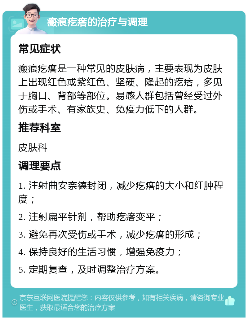 瘢痕疙瘩的治疗与调理 常见症状 瘢痕疙瘩是一种常见的皮肤病，主要表现为皮肤上出现红色或紫红色、坚硬、隆起的疙瘩，多见于胸口、背部等部位。易感人群包括曾经受过外伤或手术、有家族史、免疫力低下的人群。 推荐科室 皮肤科 调理要点 1. 注射曲安奈德封闭，减少疙瘩的大小和红肿程度； 2. 注射扁平针剂，帮助疙瘩变平； 3. 避免再次受伤或手术，减少疙瘩的形成； 4. 保持良好的生活习惯，增强免疫力； 5. 定期复查，及时调整治疗方案。