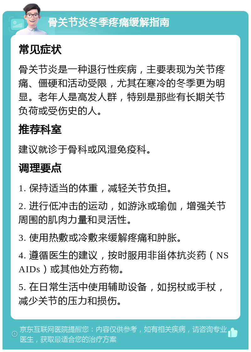 骨关节炎冬季疼痛缓解指南 常见症状 骨关节炎是一种退行性疾病，主要表现为关节疼痛、僵硬和活动受限，尤其在寒冷的冬季更为明显。老年人是高发人群，特别是那些有长期关节负荷或受伤史的人。 推荐科室 建议就诊于骨科或风湿免疫科。 调理要点 1. 保持适当的体重，减轻关节负担。 2. 进行低冲击的运动，如游泳或瑜伽，增强关节周围的肌肉力量和灵活性。 3. 使用热敷或冷敷来缓解疼痛和肿胀。 4. 遵循医生的建议，按时服用非甾体抗炎药（NSAIDs）或其他处方药物。 5. 在日常生活中使用辅助设备，如拐杖或手杖，减少关节的压力和损伤。