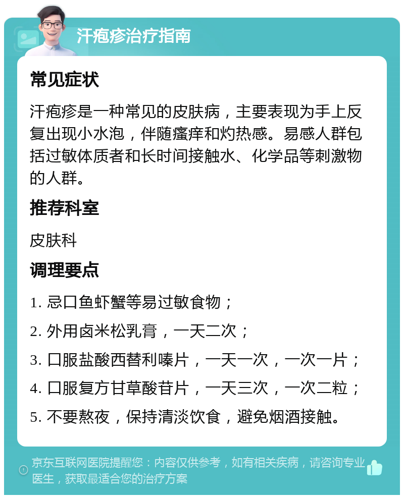 汗疱疹治疗指南 常见症状 汗疱疹是一种常见的皮肤病，主要表现为手上反复出现小水泡，伴随瘙痒和灼热感。易感人群包括过敏体质者和长时间接触水、化学品等刺激物的人群。 推荐科室 皮肤科 调理要点 1. 忌口鱼虾蟹等易过敏食物； 2. 外用卤米松乳膏，一天二次； 3. 口服盐酸西替利嗪片，一天一次，一次一片； 4. 口服复方甘草酸苷片，一天三次，一次二粒； 5. 不要熬夜，保持清淡饮食，避免烟酒接触。