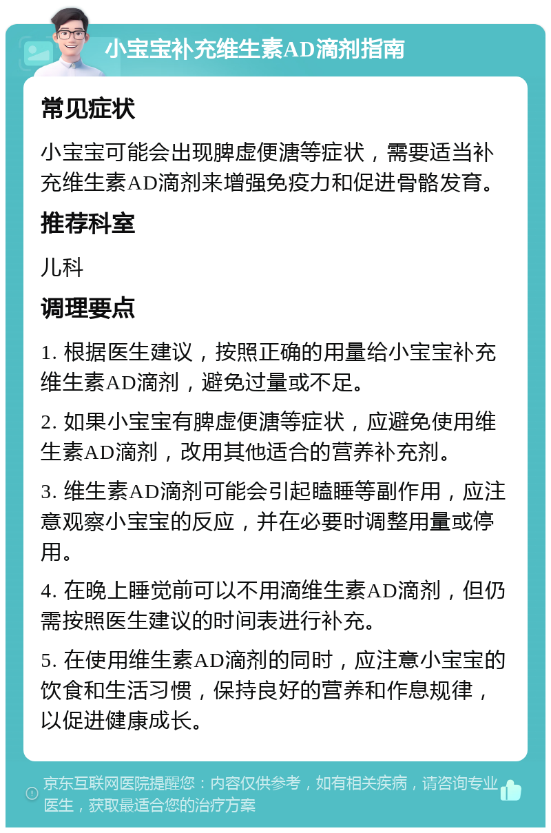 小宝宝补充维生素AD滴剂指南 常见症状 小宝宝可能会出现脾虚便溏等症状，需要适当补充维生素AD滴剂来增强免疫力和促进骨骼发育。 推荐科室 儿科 调理要点 1. 根据医生建议，按照正确的用量给小宝宝补充维生素AD滴剂，避免过量或不足。 2. 如果小宝宝有脾虚便溏等症状，应避免使用维生素AD滴剂，改用其他适合的营养补充剂。 3. 维生素AD滴剂可能会引起瞌睡等副作用，应注意观察小宝宝的反应，并在必要时调整用量或停用。 4. 在晚上睡觉前可以不用滴维生素AD滴剂，但仍需按照医生建议的时间表进行补充。 5. 在使用维生素AD滴剂的同时，应注意小宝宝的饮食和生活习惯，保持良好的营养和作息规律，以促进健康成长。