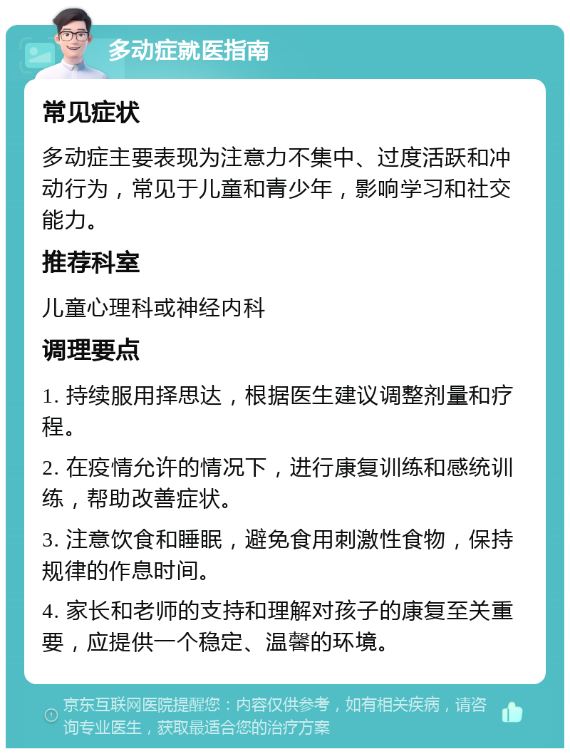 多动症就医指南 常见症状 多动症主要表现为注意力不集中、过度活跃和冲动行为，常见于儿童和青少年，影响学习和社交能力。 推荐科室 儿童心理科或神经内科 调理要点 1. 持续服用择思达，根据医生建议调整剂量和疗程。 2. 在疫情允许的情况下，进行康复训练和感统训练，帮助改善症状。 3. 注意饮食和睡眠，避免食用刺激性食物，保持规律的作息时间。 4. 家长和老师的支持和理解对孩子的康复至关重要，应提供一个稳定、温馨的环境。