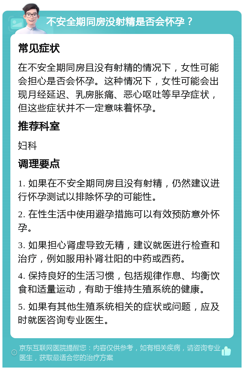 不安全期同房没射精是否会怀孕？ 常见症状 在不安全期同房且没有射精的情况下，女性可能会担心是否会怀孕。这种情况下，女性可能会出现月经延迟、乳房胀痛、恶心呕吐等早孕症状，但这些症状并不一定意味着怀孕。 推荐科室 妇科 调理要点 1. 如果在不安全期同房且没有射精，仍然建议进行怀孕测试以排除怀孕的可能性。 2. 在性生活中使用避孕措施可以有效预防意外怀孕。 3. 如果担心肾虚导致无精，建议就医进行检查和治疗，例如服用补肾壮阳的中药或西药。 4. 保持良好的生活习惯，包括规律作息、均衡饮食和适量运动，有助于维持生殖系统的健康。 5. 如果有其他生殖系统相关的症状或问题，应及时就医咨询专业医生。