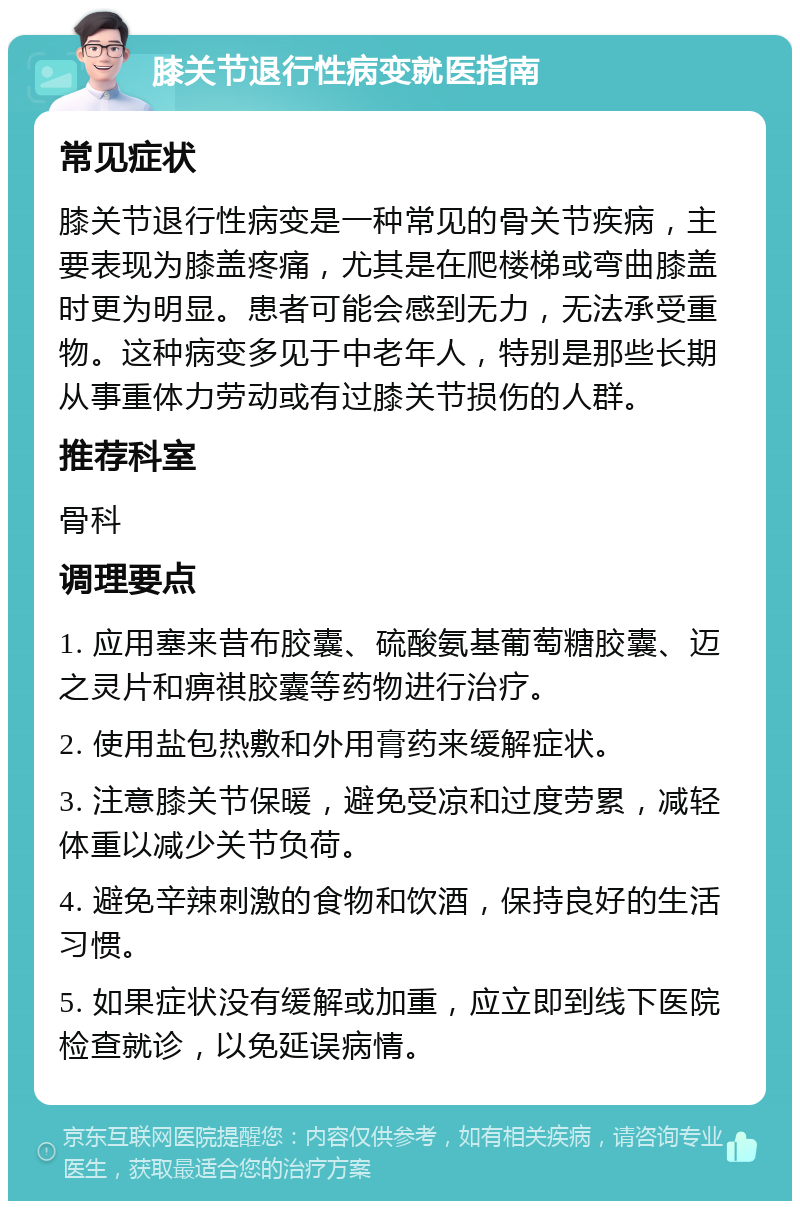 膝关节退行性病变就医指南 常见症状 膝关节退行性病变是一种常见的骨关节疾病，主要表现为膝盖疼痛，尤其是在爬楼梯或弯曲膝盖时更为明显。患者可能会感到无力，无法承受重物。这种病变多见于中老年人，特别是那些长期从事重体力劳动或有过膝关节损伤的人群。 推荐科室 骨科 调理要点 1. 应用塞来昔布胶囊、硫酸氨基葡萄糖胶囊、迈之灵片和痹祺胶囊等药物进行治疗。 2. 使用盐包热敷和外用膏药来缓解症状。 3. 注意膝关节保暖，避免受凉和过度劳累，减轻体重以减少关节负荷。 4. 避免辛辣刺激的食物和饮酒，保持良好的生活习惯。 5. 如果症状没有缓解或加重，应立即到线下医院检查就诊，以免延误病情。