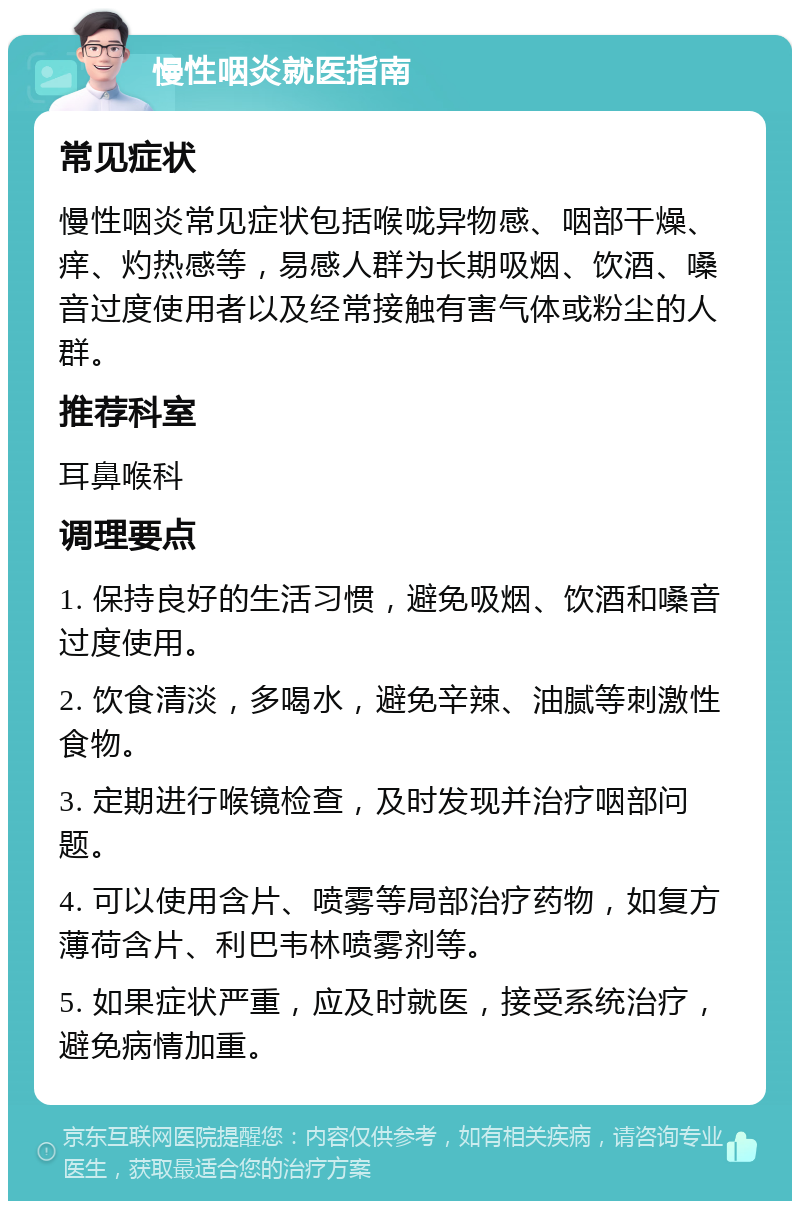 慢性咽炎就医指南 常见症状 慢性咽炎常见症状包括喉咙异物感、咽部干燥、痒、灼热感等，易感人群为长期吸烟、饮酒、嗓音过度使用者以及经常接触有害气体或粉尘的人群。 推荐科室 耳鼻喉科 调理要点 1. 保持良好的生活习惯，避免吸烟、饮酒和嗓音过度使用。 2. 饮食清淡，多喝水，避免辛辣、油腻等刺激性食物。 3. 定期进行喉镜检查，及时发现并治疗咽部问题。 4. 可以使用含片、喷雾等局部治疗药物，如复方薄荷含片、利巴韦林喷雾剂等。 5. 如果症状严重，应及时就医，接受系统治疗，避免病情加重。