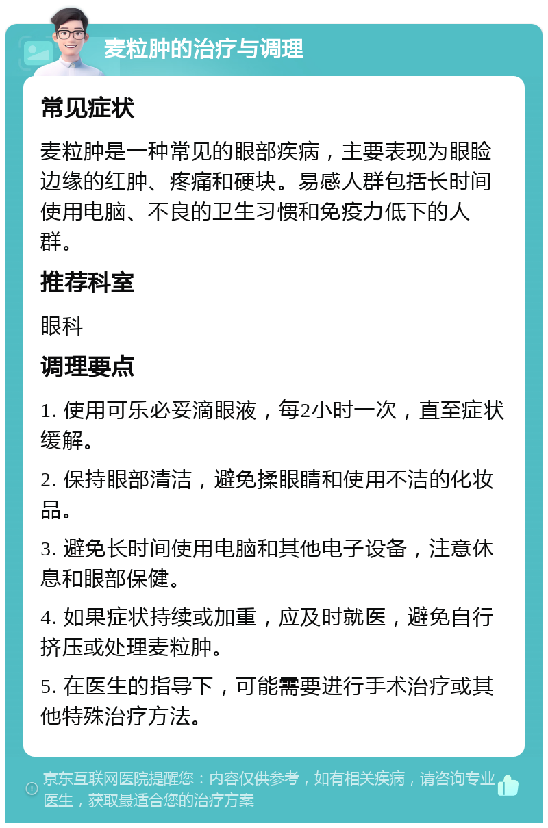 麦粒肿的治疗与调理 常见症状 麦粒肿是一种常见的眼部疾病，主要表现为眼睑边缘的红肿、疼痛和硬块。易感人群包括长时间使用电脑、不良的卫生习惯和免疫力低下的人群。 推荐科室 眼科 调理要点 1. 使用可乐必妥滴眼液，每2小时一次，直至症状缓解。 2. 保持眼部清洁，避免揉眼睛和使用不洁的化妆品。 3. 避免长时间使用电脑和其他电子设备，注意休息和眼部保健。 4. 如果症状持续或加重，应及时就医，避免自行挤压或处理麦粒肿。 5. 在医生的指导下，可能需要进行手术治疗或其他特殊治疗方法。