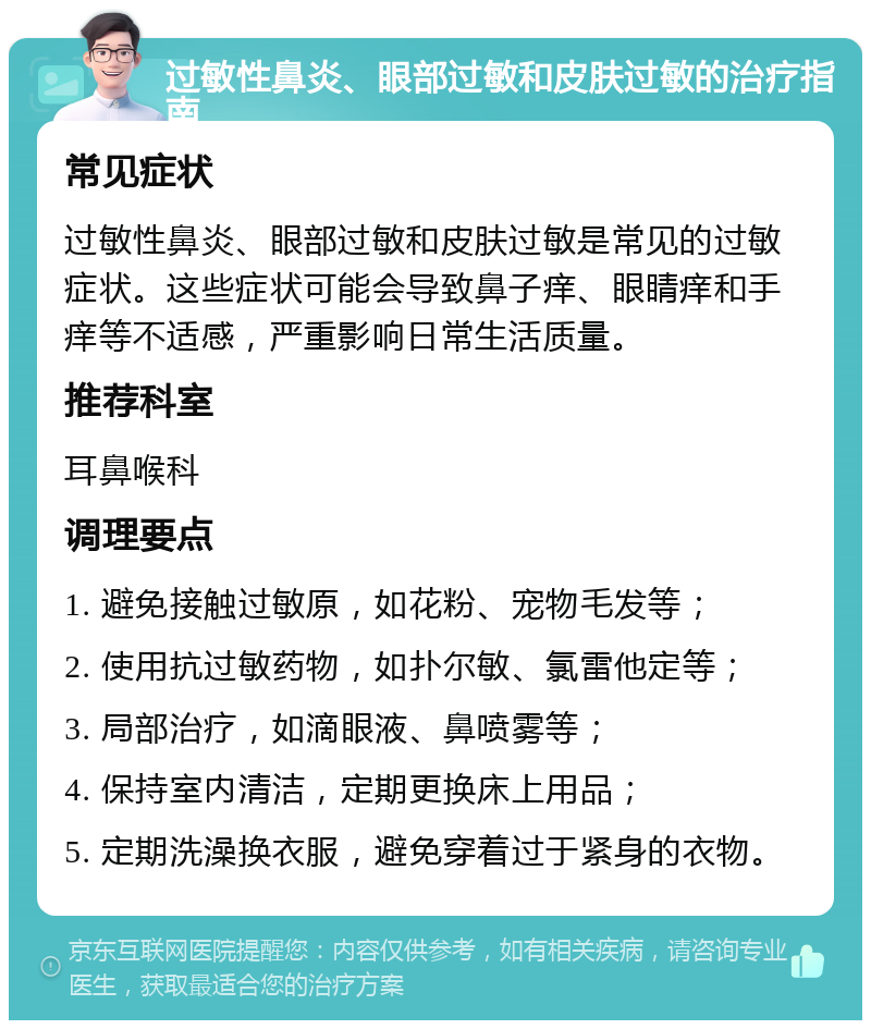 过敏性鼻炎、眼部过敏和皮肤过敏的治疗指南 常见症状 过敏性鼻炎、眼部过敏和皮肤过敏是常见的过敏症状。这些症状可能会导致鼻子痒、眼睛痒和手痒等不适感，严重影响日常生活质量。 推荐科室 耳鼻喉科 调理要点 1. 避免接触过敏原，如花粉、宠物毛发等； 2. 使用抗过敏药物，如扑尔敏、氯雷他定等； 3. 局部治疗，如滴眼液、鼻喷雾等； 4. 保持室内清洁，定期更换床上用品； 5. 定期洗澡换衣服，避免穿着过于紧身的衣物。