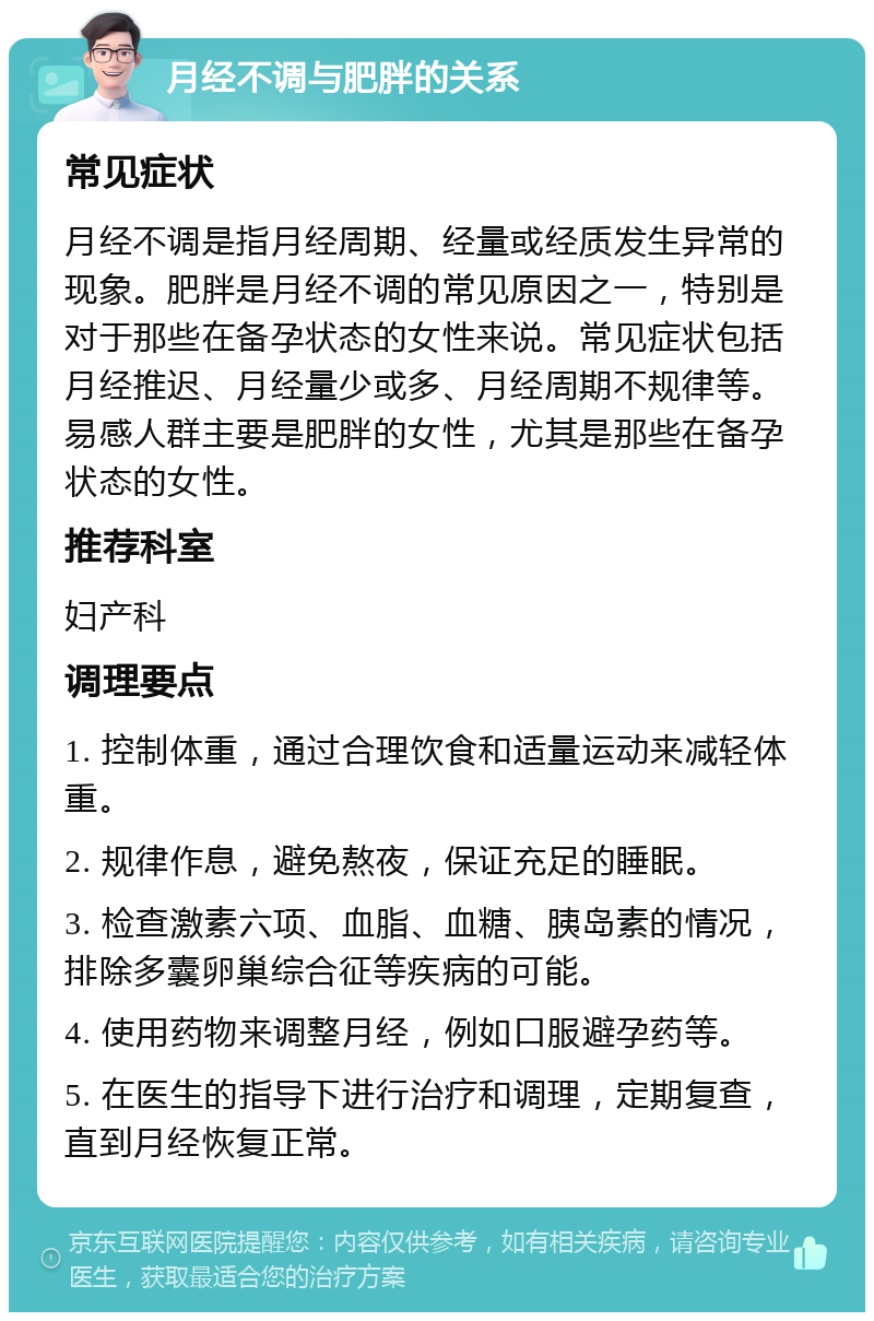 月经不调与肥胖的关系 常见症状 月经不调是指月经周期、经量或经质发生异常的现象。肥胖是月经不调的常见原因之一，特别是对于那些在备孕状态的女性来说。常见症状包括月经推迟、月经量少或多、月经周期不规律等。易感人群主要是肥胖的女性，尤其是那些在备孕状态的女性。 推荐科室 妇产科 调理要点 1. 控制体重，通过合理饮食和适量运动来减轻体重。 2. 规律作息，避免熬夜，保证充足的睡眠。 3. 检查激素六项、血脂、血糖、胰岛素的情况，排除多囊卵巢综合征等疾病的可能。 4. 使用药物来调整月经，例如口服避孕药等。 5. 在医生的指导下进行治疗和调理，定期复查，直到月经恢复正常。