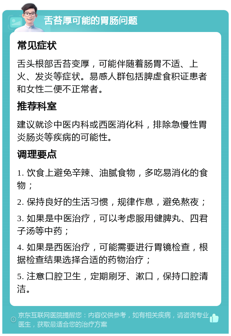 舌苔厚可能的胃肠问题 常见症状 舌头根部舌苔变厚，可能伴随着肠胃不适、上火、发炎等症状。易感人群包括脾虚食积证患者和女性二便不正常者。 推荐科室 建议就诊中医内科或西医消化科，排除急慢性胃炎肠炎等疾病的可能性。 调理要点 1. 饮食上避免辛辣、油腻食物，多吃易消化的食物； 2. 保持良好的生活习惯，规律作息，避免熬夜； 3. 如果是中医治疗，可以考虑服用健脾丸、四君子汤等中药； 4. 如果是西医治疗，可能需要进行胃镜检查，根据检查结果选择合适的药物治疗； 5. 注意口腔卫生，定期刷牙、漱口，保持口腔清洁。