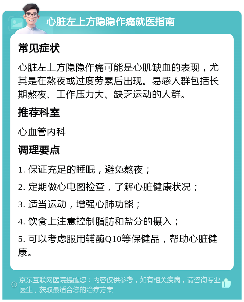 心脏左上方隐隐作痛就医指南 常见症状 心脏左上方隐隐作痛可能是心肌缺血的表现，尤其是在熬夜或过度劳累后出现。易感人群包括长期熬夜、工作压力大、缺乏运动的人群。 推荐科室 心血管内科 调理要点 1. 保证充足的睡眠，避免熬夜； 2. 定期做心电图检查，了解心脏健康状况； 3. 适当运动，增强心肺功能； 4. 饮食上注意控制脂肪和盐分的摄入； 5. 可以考虑服用辅酶Q10等保健品，帮助心脏健康。