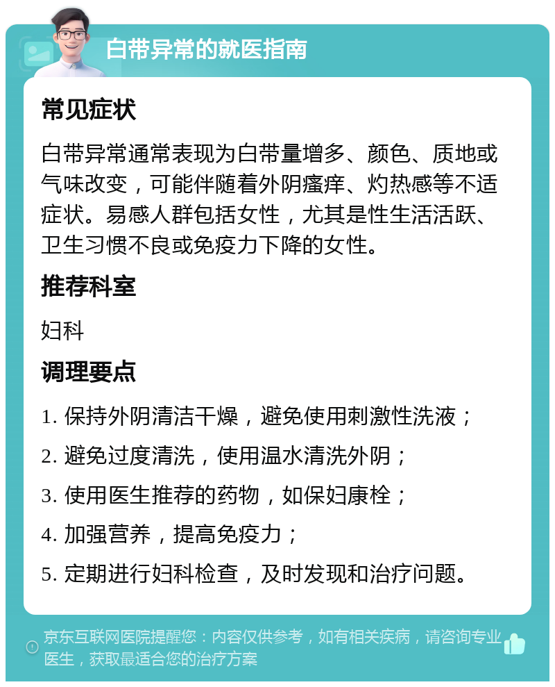 白带异常的就医指南 常见症状 白带异常通常表现为白带量增多、颜色、质地或气味改变，可能伴随着外阴瘙痒、灼热感等不适症状。易感人群包括女性，尤其是性生活活跃、卫生习惯不良或免疫力下降的女性。 推荐科室 妇科 调理要点 1. 保持外阴清洁干燥，避免使用刺激性洗液； 2. 避免过度清洗，使用温水清洗外阴； 3. 使用医生推荐的药物，如保妇康栓； 4. 加强营养，提高免疫力； 5. 定期进行妇科检查，及时发现和治疗问题。