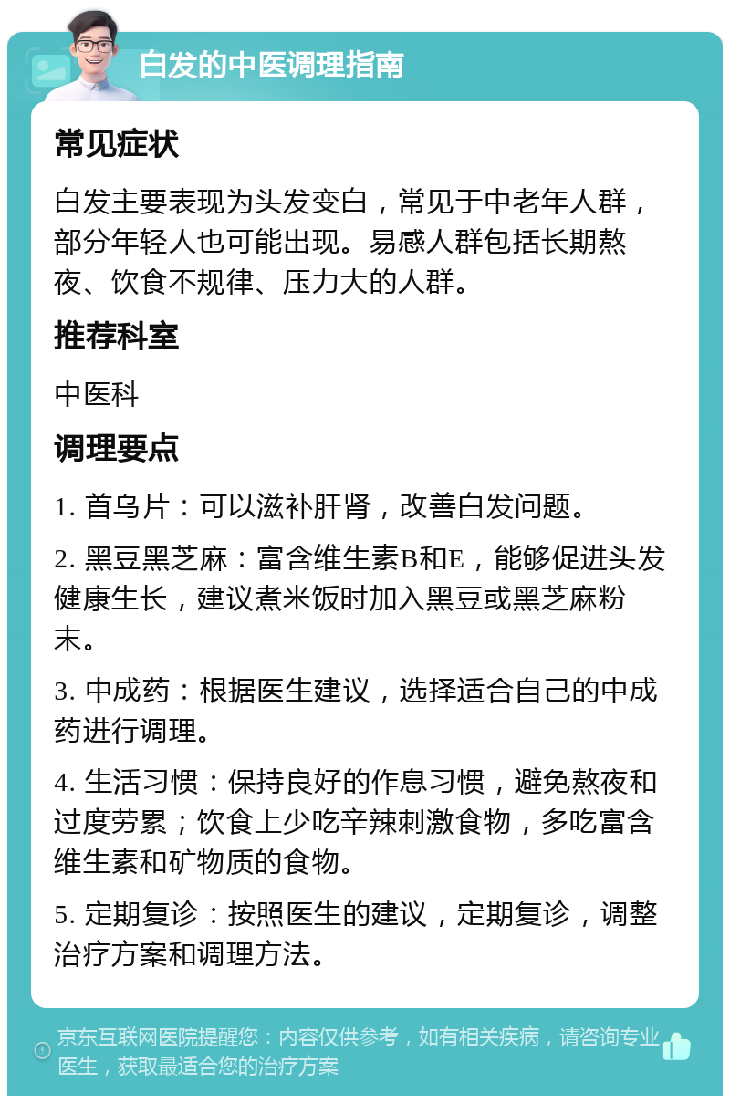 白发的中医调理指南 常见症状 白发主要表现为头发变白，常见于中老年人群，部分年轻人也可能出现。易感人群包括长期熬夜、饮食不规律、压力大的人群。 推荐科室 中医科 调理要点 1. 首乌片：可以滋补肝肾，改善白发问题。 2. 黑豆黑芝麻：富含维生素B和E，能够促进头发健康生长，建议煮米饭时加入黑豆或黑芝麻粉末。 3. 中成药：根据医生建议，选择适合自己的中成药进行调理。 4. 生活习惯：保持良好的作息习惯，避免熬夜和过度劳累；饮食上少吃辛辣刺激食物，多吃富含维生素和矿物质的食物。 5. 定期复诊：按照医生的建议，定期复诊，调整治疗方案和调理方法。