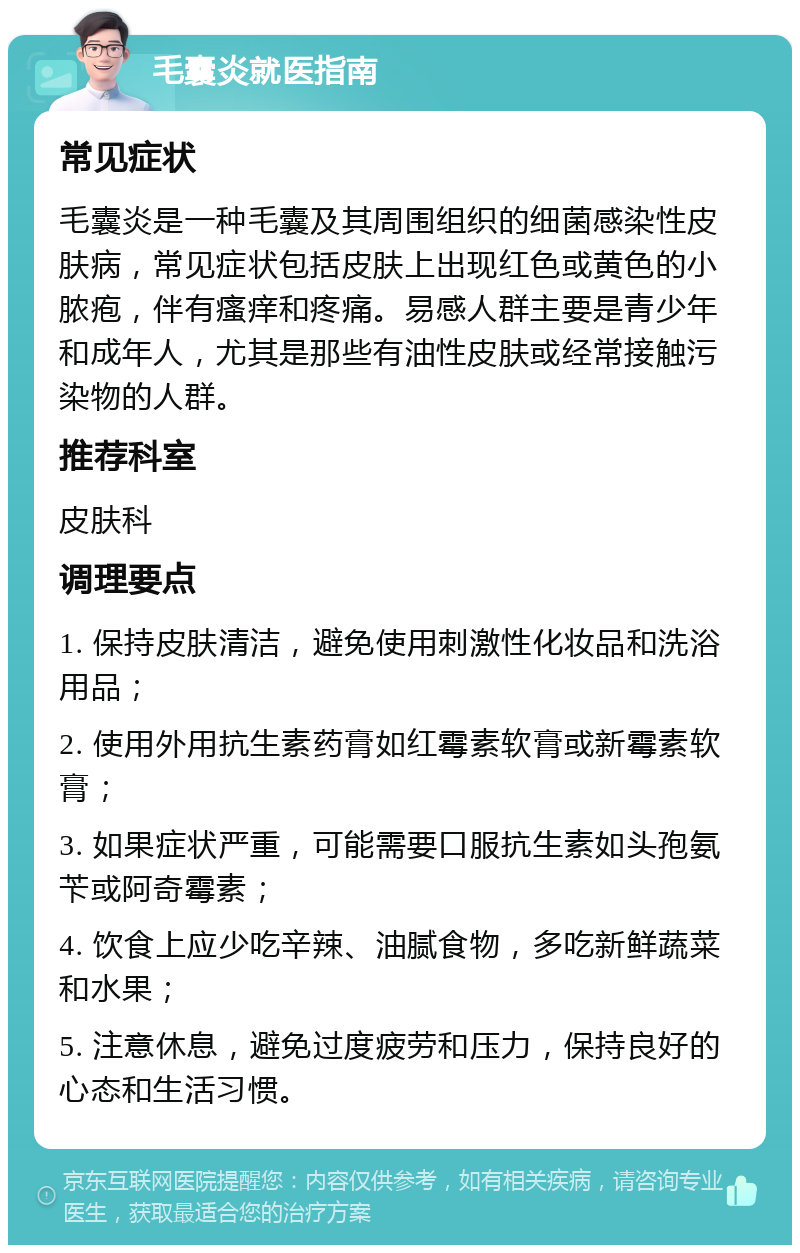 毛囊炎就医指南 常见症状 毛囊炎是一种毛囊及其周围组织的细菌感染性皮肤病，常见症状包括皮肤上出现红色或黄色的小脓疱，伴有瘙痒和疼痛。易感人群主要是青少年和成年人，尤其是那些有油性皮肤或经常接触污染物的人群。 推荐科室 皮肤科 调理要点 1. 保持皮肤清洁，避免使用刺激性化妆品和洗浴用品； 2. 使用外用抗生素药膏如红霉素软膏或新霉素软膏； 3. 如果症状严重，可能需要口服抗生素如头孢氨苄或阿奇霉素； 4. 饮食上应少吃辛辣、油腻食物，多吃新鲜蔬菜和水果； 5. 注意休息，避免过度疲劳和压力，保持良好的心态和生活习惯。