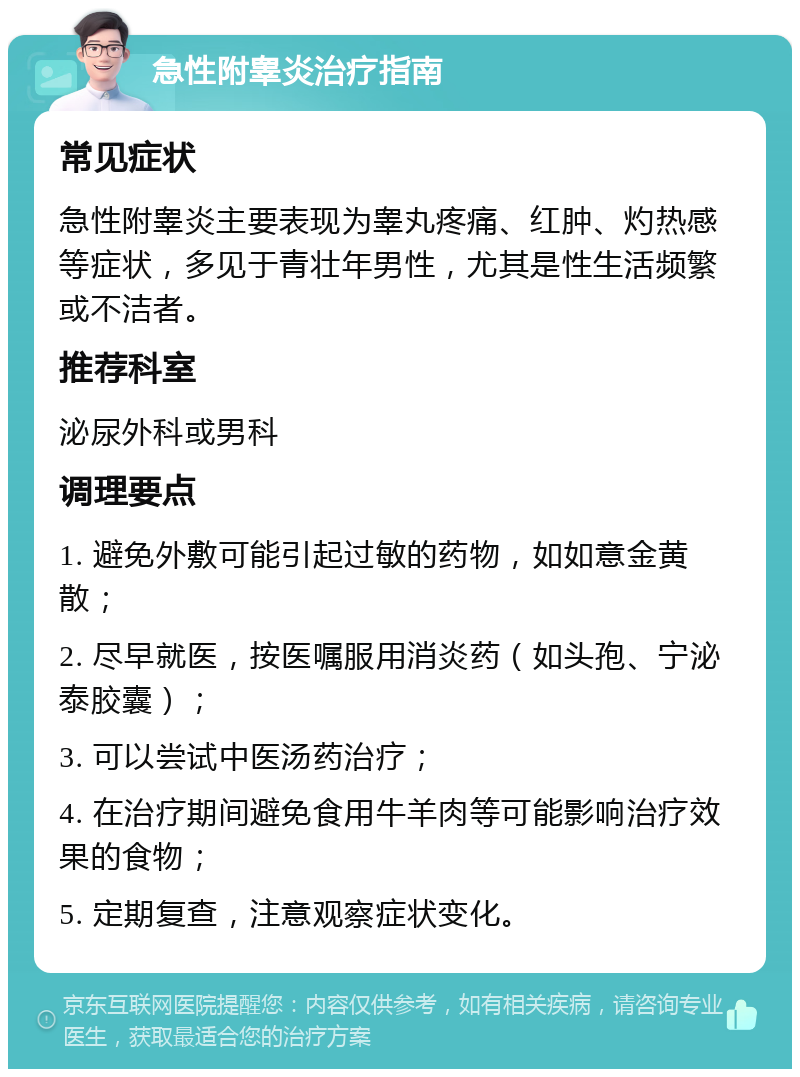 急性附睾炎治疗指南 常见症状 急性附睾炎主要表现为睾丸疼痛、红肿、灼热感等症状，多见于青壮年男性，尤其是性生活频繁或不洁者。 推荐科室 泌尿外科或男科 调理要点 1. 避免外敷可能引起过敏的药物，如如意金黄散； 2. 尽早就医，按医嘱服用消炎药（如头孢、宁泌泰胶囊）； 3. 可以尝试中医汤药治疗； 4. 在治疗期间避免食用牛羊肉等可能影响治疗效果的食物； 5. 定期复查，注意观察症状变化。