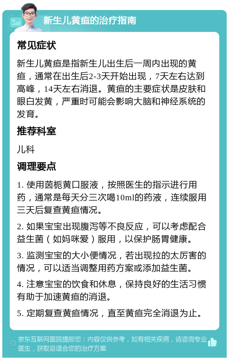 新生儿黄疸的治疗指南 常见症状 新生儿黄疸是指新生儿出生后一周内出现的黄疸，通常在出生后2-3天开始出现，7天左右达到高峰，14天左右消退。黄疸的主要症状是皮肤和眼白发黄，严重时可能会影响大脑和神经系统的发育。 推荐科室 儿科 调理要点 1. 使用茵栀黄口服液，按照医生的指示进行用药，通常是每天分三次喝10ml的药液，连续服用三天后复查黄疸情况。 2. 如果宝宝出现腹泻等不良反应，可以考虑配合益生菌（如妈咪爱）服用，以保护肠胃健康。 3. 监测宝宝的大小便情况，若出现拉的太厉害的情况，可以适当调整用药方案或添加益生菌。 4. 注意宝宝的饮食和休息，保持良好的生活习惯有助于加速黄疸的消退。 5. 定期复查黄疸情况，直至黄疸完全消退为止。