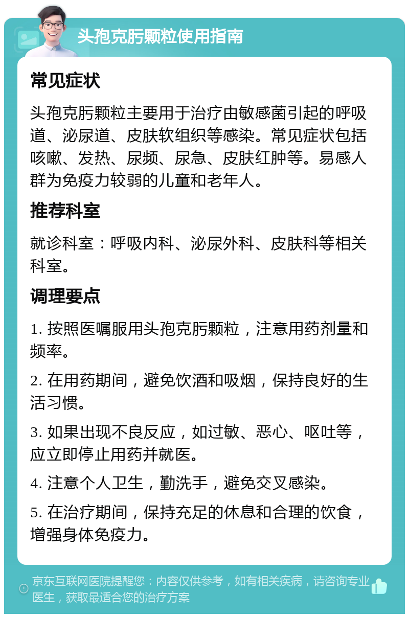 头孢克肟颗粒使用指南 常见症状 头孢克肟颗粒主要用于治疗由敏感菌引起的呼吸道、泌尿道、皮肤软组织等感染。常见症状包括咳嗽、发热、尿频、尿急、皮肤红肿等。易感人群为免疫力较弱的儿童和老年人。 推荐科室 就诊科室：呼吸内科、泌尿外科、皮肤科等相关科室。 调理要点 1. 按照医嘱服用头孢克肟颗粒，注意用药剂量和频率。 2. 在用药期间，避免饮酒和吸烟，保持良好的生活习惯。 3. 如果出现不良反应，如过敏、恶心、呕吐等，应立即停止用药并就医。 4. 注意个人卫生，勤洗手，避免交叉感染。 5. 在治疗期间，保持充足的休息和合理的饮食，增强身体免疫力。