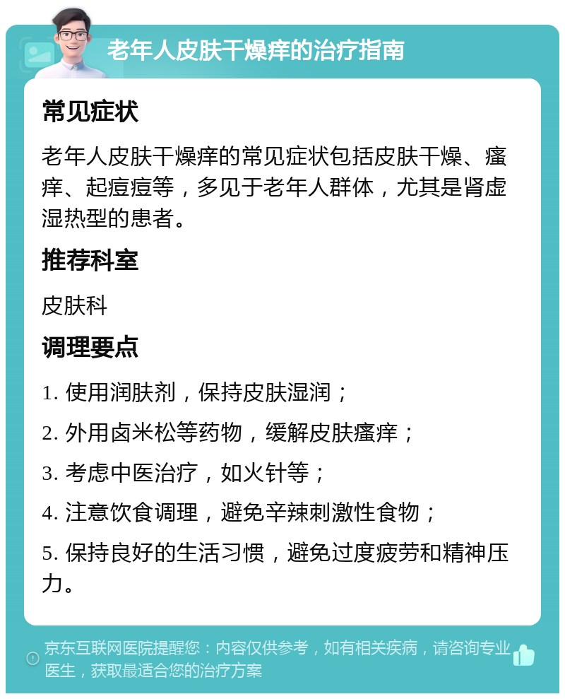 老年人皮肤干燥痒的治疗指南 常见症状 老年人皮肤干燥痒的常见症状包括皮肤干燥、瘙痒、起痘痘等，多见于老年人群体，尤其是肾虚湿热型的患者。 推荐科室 皮肤科 调理要点 1. 使用润肤剂，保持皮肤湿润； 2. 外用卤米松等药物，缓解皮肤瘙痒； 3. 考虑中医治疗，如火针等； 4. 注意饮食调理，避免辛辣刺激性食物； 5. 保持良好的生活习惯，避免过度疲劳和精神压力。