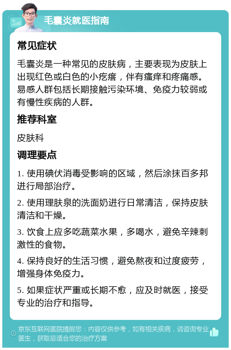 毛囊炎就医指南 常见症状 毛囊炎是一种常见的皮肤病，主要表现为皮肤上出现红色或白色的小疙瘩，伴有瘙痒和疼痛感。易感人群包括长期接触污染环境、免疫力较弱或有慢性疾病的人群。 推荐科室 皮肤科 调理要点 1. 使用碘伏消毒受影响的区域，然后涂抹百多邦进行局部治疗。 2. 使用理肤泉的洗面奶进行日常清洁，保持皮肤清洁和干燥。 3. 饮食上应多吃蔬菜水果，多喝水，避免辛辣刺激性的食物。 4. 保持良好的生活习惯，避免熬夜和过度疲劳，增强身体免疫力。 5. 如果症状严重或长期不愈，应及时就医，接受专业的治疗和指导。