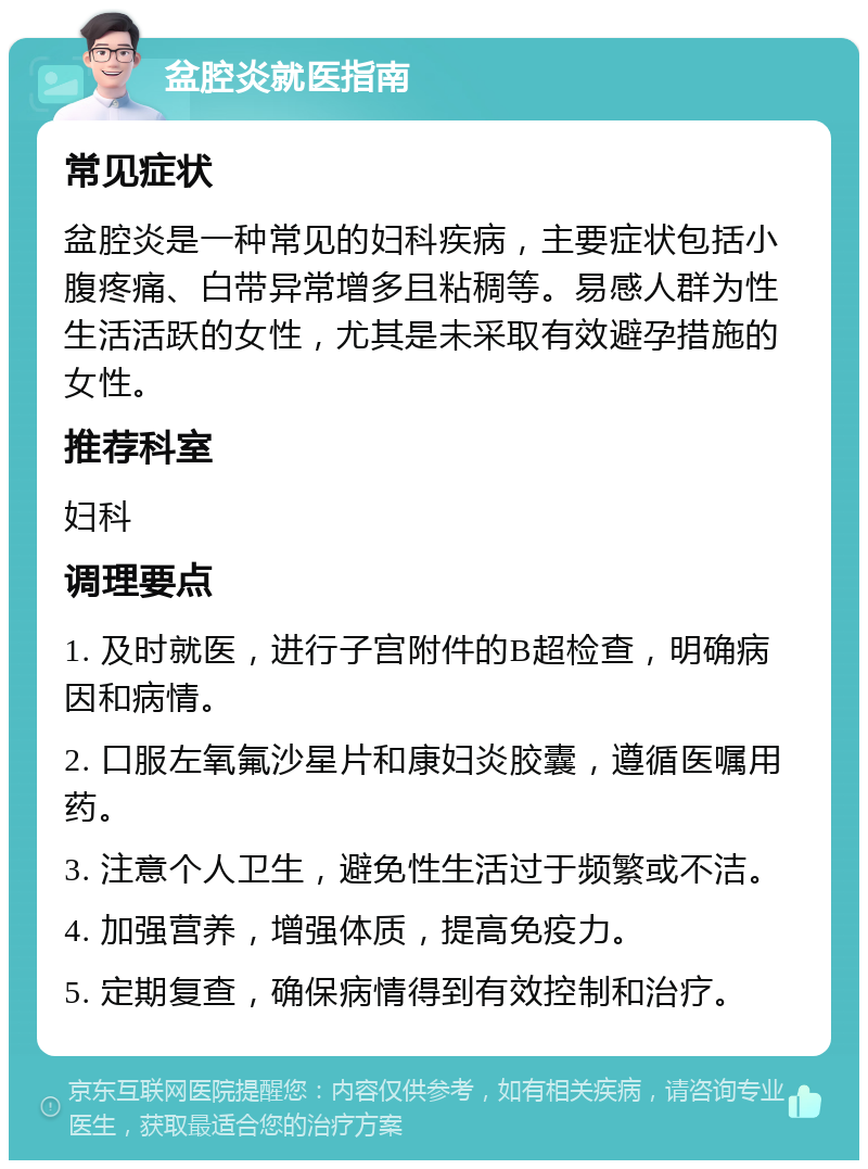 盆腔炎就医指南 常见症状 盆腔炎是一种常见的妇科疾病，主要症状包括小腹疼痛、白带异常增多且粘稠等。易感人群为性生活活跃的女性，尤其是未采取有效避孕措施的女性。 推荐科室 妇科 调理要点 1. 及时就医，进行子宫附件的B超检查，明确病因和病情。 2. 口服左氧氟沙星片和康妇炎胶囊，遵循医嘱用药。 3. 注意个人卫生，避免性生活过于频繁或不洁。 4. 加强营养，增强体质，提高免疫力。 5. 定期复查，确保病情得到有效控制和治疗。