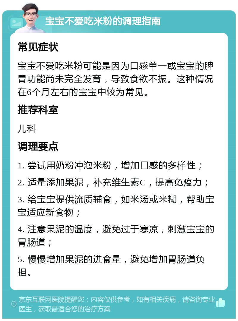 宝宝不爱吃米粉的调理指南 常见症状 宝宝不爱吃米粉可能是因为口感单一或宝宝的脾胃功能尚未完全发育，导致食欲不振。这种情况在6个月左右的宝宝中较为常见。 推荐科室 儿科 调理要点 1. 尝试用奶粉冲泡米粉，增加口感的多样性； 2. 适量添加果泥，补充维生素C，提高免疫力； 3. 给宝宝提供流质辅食，如米汤或米糊，帮助宝宝适应新食物； 4. 注意果泥的温度，避免过于寒凉，刺激宝宝的胃肠道； 5. 慢慢增加果泥的进食量，避免增加胃肠道负担。