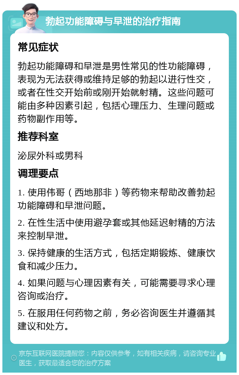 勃起功能障碍与早泄的治疗指南 常见症状 勃起功能障碍和早泄是男性常见的性功能障碍，表现为无法获得或维持足够的勃起以进行性交，或者在性交开始前或刚开始就射精。这些问题可能由多种因素引起，包括心理压力、生理问题或药物副作用等。 推荐科室 泌尿外科或男科 调理要点 1. 使用伟哥（西地那非）等药物来帮助改善勃起功能障碍和早泄问题。 2. 在性生活中使用避孕套或其他延迟射精的方法来控制早泄。 3. 保持健康的生活方式，包括定期锻炼、健康饮食和减少压力。 4. 如果问题与心理因素有关，可能需要寻求心理咨询或治疗。 5. 在服用任何药物之前，务必咨询医生并遵循其建议和处方。